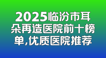 2025临汾市耳朵再造医院前十榜单，优质医院推荐