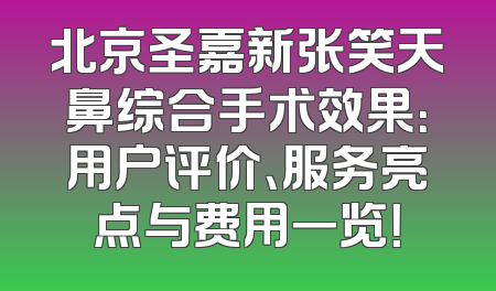 北京圣嘉新张笑天鼻综合手术效果：用户评价、服务亮点与费用一览！