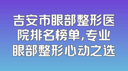 吉安市眼部整形医院排名榜单，专业眼部整形心动之选