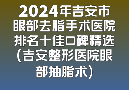 2024年吉安市眼部去脂手术医院排名十佳口碑精选(吉安整形医院眼部抽脂术)