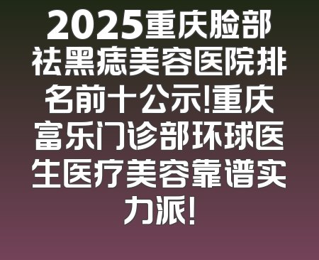 2025重庆脸部祛黑痣美容医院排名前十公示！重庆富乐门诊部环球医生医疗美容靠谱实力派！