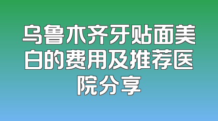 乌鲁木齐牙贴面美白的费用及推荐医院分享