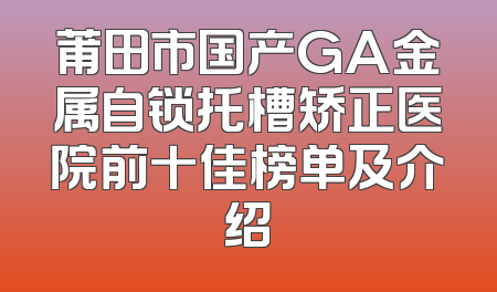 莆田市国产GA金属自锁托槽矫正医院前十佳榜单及介绍