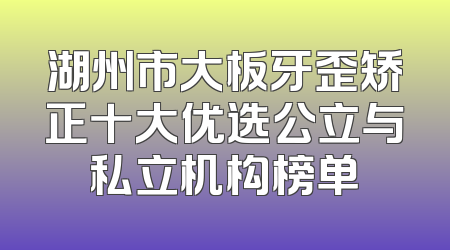 湖州市大板牙歪矫正十大优选公立与私立机构榜单