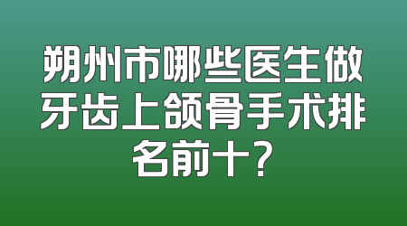 朔州市哪些医生做牙齿上颌骨手术排名前十？
