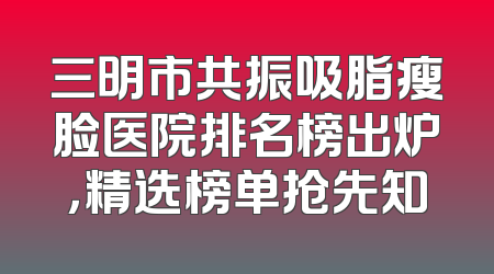三明市共振吸脂瘦脸医院排名榜出炉，精选榜单抢先知
