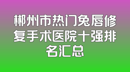 郴州市热门兔唇修复手术医院十强排名汇总
