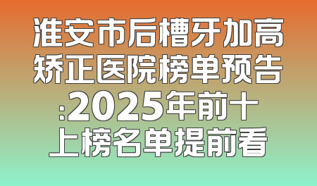 淮安市后槽牙加高矫正医院榜单预告：2025年前十上榜名单提前看