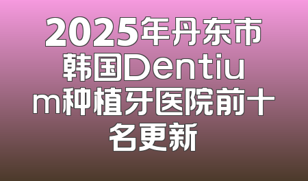 2025年丹东市韩国Dentium种植牙医院前十名更新