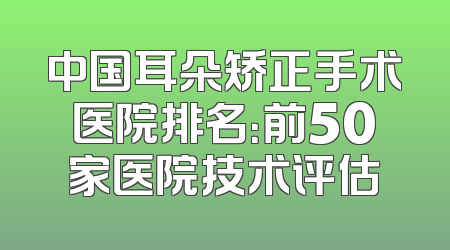 中国耳朵矫正手术医院排名：前50家医院技术评估
