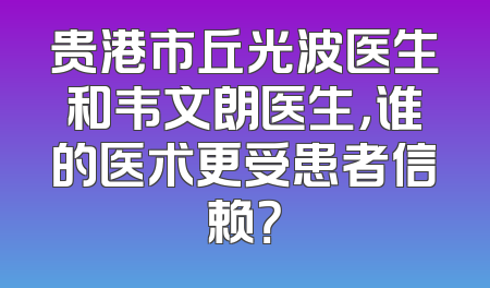 贵港市丘光波医生和韦文朗医生，谁的医术更受患者信赖？