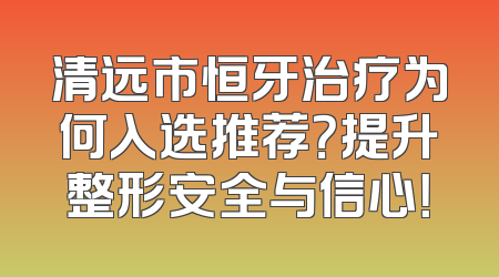 清远市恒牙治疗为何入选推荐？提升整形安全与信心！