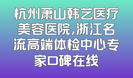 杭州萧山韩艺医疗美容医院，浙江名流高端体检中心专家口碑在线
