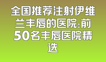 全国推荐注射伊维兰丰唇的医院：前50名丰唇医院精选