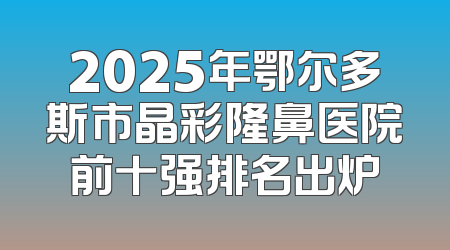 2025年鄂尔多斯市晶彩隆鼻医院前十强排名出炉