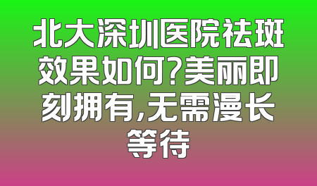 北大深圳医院祛斑效果如何？美丽即刻拥有，无需漫长等待