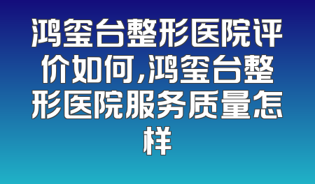 鸿玺台整形医院评价如何，鸿玺台整形医院服务质量怎样