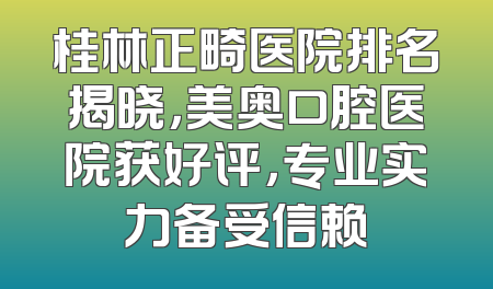 桂林正畸医院排名揭晓，美奥口腔医院获好评，专业实力备受信赖