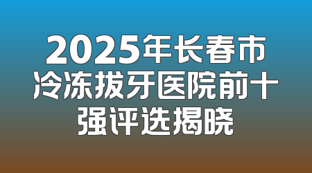2025年长春市冷冻拔牙医院前十强评选揭晓