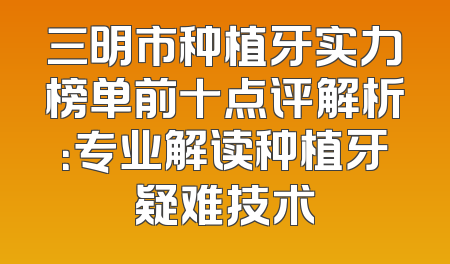 三明市种植牙实力榜单前十点评解析：专业解读种植牙疑难技术