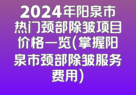 2024年阳泉市热门颈部除皱项目价格一览（掌握阳泉市颈部除皱服务费用）