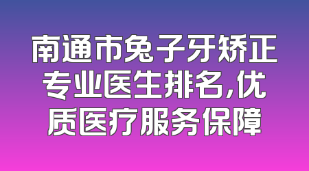 南通市兔子牙矫正专业医生排名，优质医疗服务保障