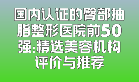 国内认证的臀部抽脂整形医院前50强：精选美容机构评价与推荐