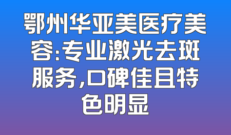 鄂州华亚美医疗美容：专业激光去斑服务，口碑佳且特色明显