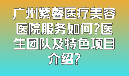 广州紫馨医疗美容医院服务如何？医生团队及特色项目介绍？