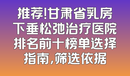 推荐！甘肃省乳房下垂松弛治疗医院排名前十榜单选择指南，筛选依据