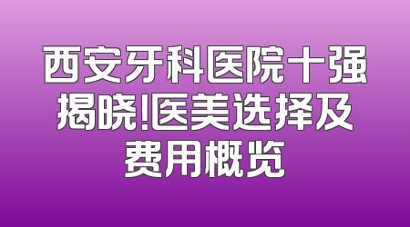 西安牙科医院十强揭晓！医美选择及费用概览