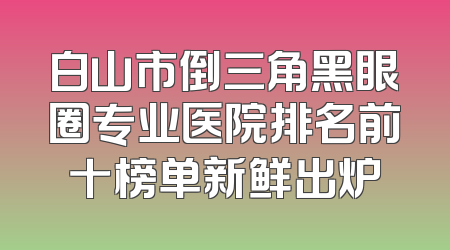 白山市倒三角黑眼圈专业医院排名前十榜单新鲜出炉