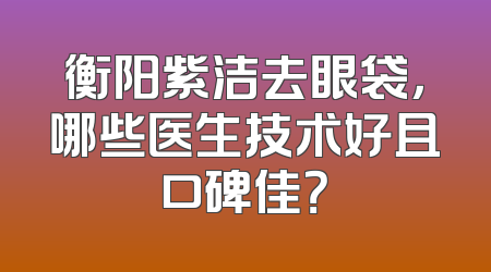 衡阳紫洁去眼袋，哪些医生技术好且口碑佳？