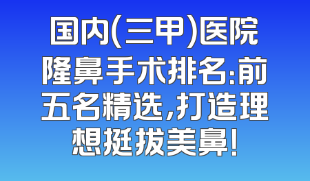 国内（三甲）医院隆鼻手术排名：前五名精选，打造理想挺拔美鼻！