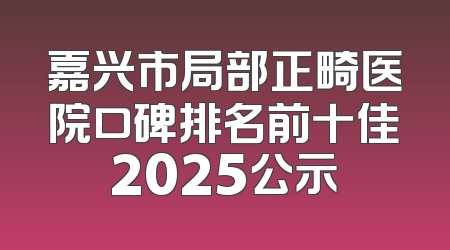 嘉兴市局部正畸医院口碑排名前十佳2025公示