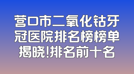 营口市二氧化钴牙冠医院排名榜榜单揭晓！排名前十名