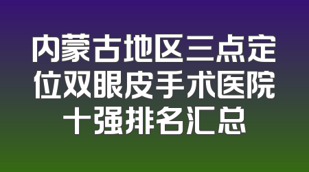 内蒙古地区三点定位双眼皮手术医院十强排名汇总