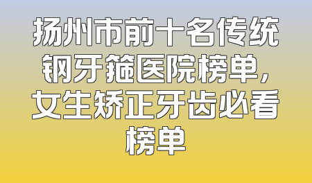 扬州市前十名传统钢牙箍医院榜单，女生矫正牙齿必看榜单