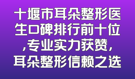 十堰市耳朵整形医生口碑排行前十位，专业实力获赞，耳朵整形信赖之选