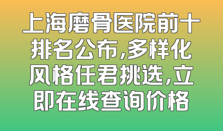 上海磨骨医院前十排名公布，多样化风格任君挑选，立即在线查询价格