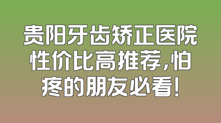 贵阳牙齿矫正医院性价比高推荐，怕疼的朋友必看！
