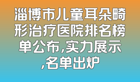 淄博市儿童耳朵畸形治疗医院排名榜单公布，实力展示，名单出炉