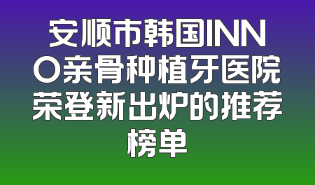 安顺市韩国INNO亲骨种植牙医院荣登新出炉的推荐榜单