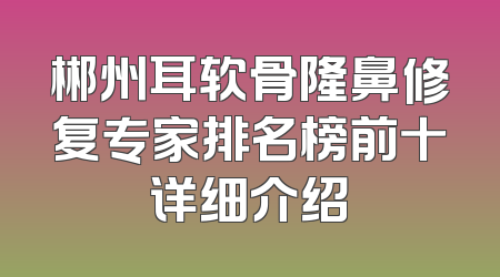 郴州耳软骨隆鼻修复专家排名榜前十详细介绍
