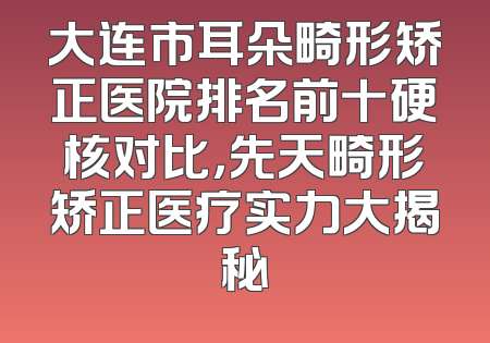 大连市耳朵畸形矫正医院排名前十硬核对比，先天畸形矫正医疗实力大揭秘