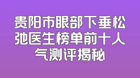 贵阳市眼部下垂松弛医生榜单前十人气测评揭秘