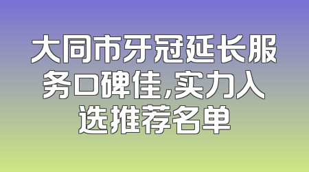 大同市牙冠延长服务口碑佳，实力入选推荐名单