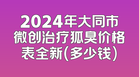 2024年大同市微创治疗狐臭价格表全新(多少钱)