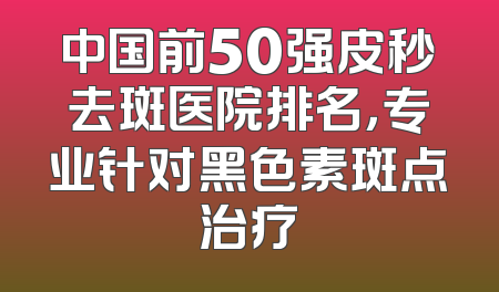 中国前50强皮秒去斑医院排名，专业针对黑色素斑点治疗