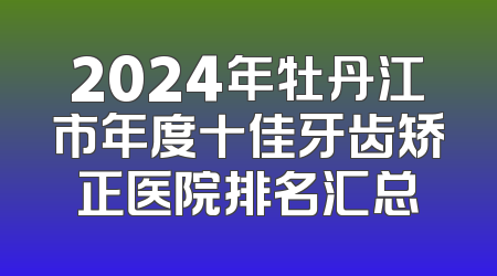 2024年牡丹江市年度十佳牙齿矫正医院排名汇总